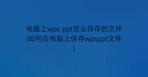 电脑上wpsppt怎么保存的文件(如何在电脑上保存wpsppt文件)